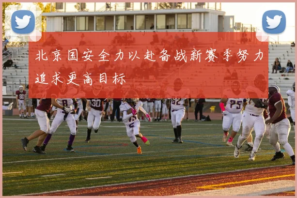 北京国安全力以赴备战新赛季努力追求更高目标