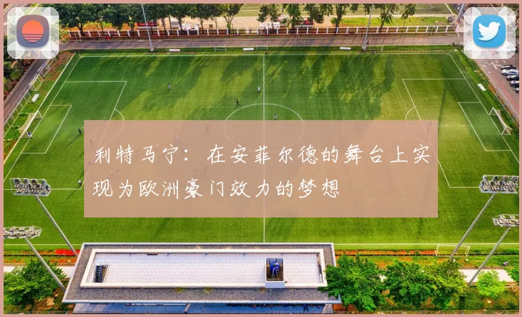 利特马宁：在安菲尔德的舞台上实现为欧洲豪门效力的梦想
