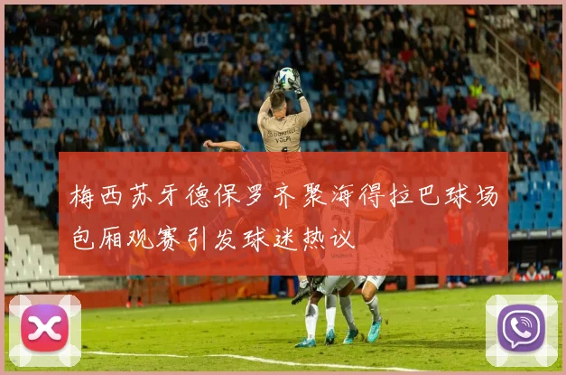 梅西苏牙德保罗齐聚海得拉巴球场包厢观赛引发球迷热议