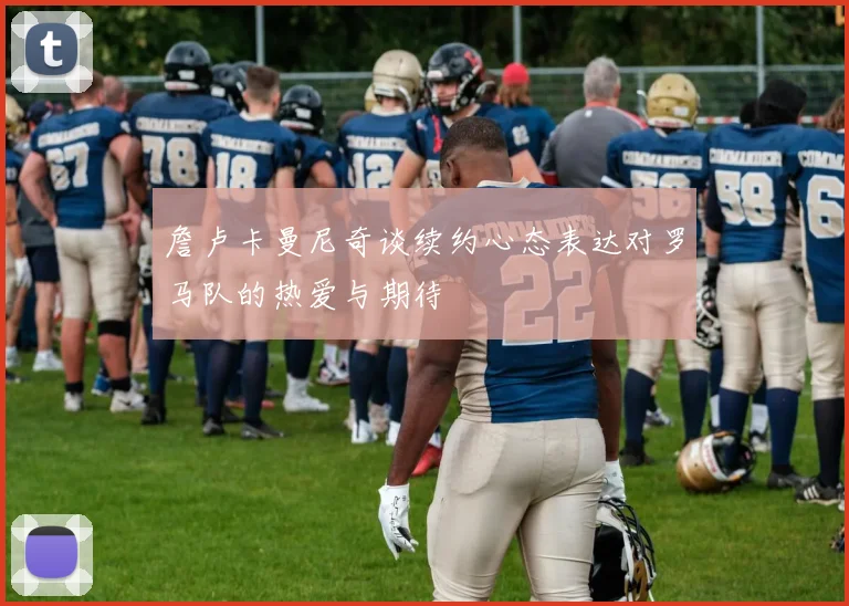 詹卢卡曼尼奇谈续约心态表达对罗马队的热爱与期待