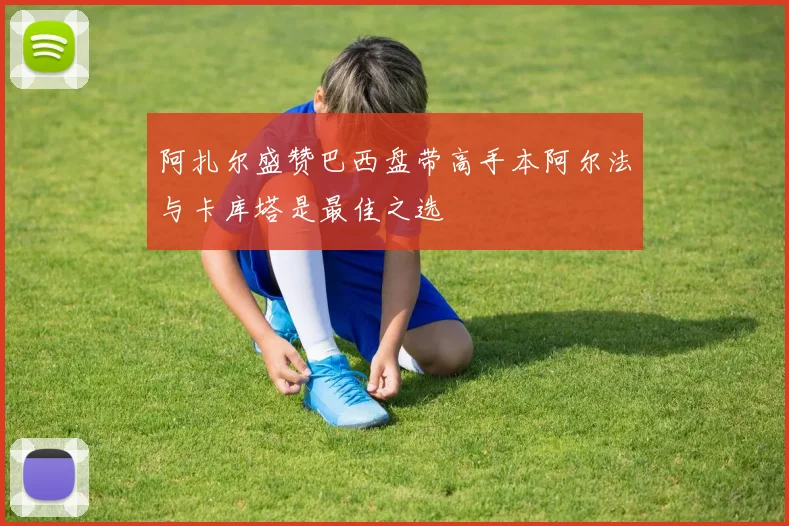 阿扎尔盛赞巴西盘带高手本阿尔法与卡库塔是最佳之选
