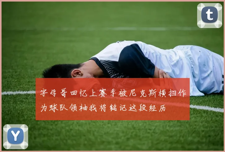 字母哥回忆上赛季被尼克斯横扫作为球队领袖我将铭记这段经历