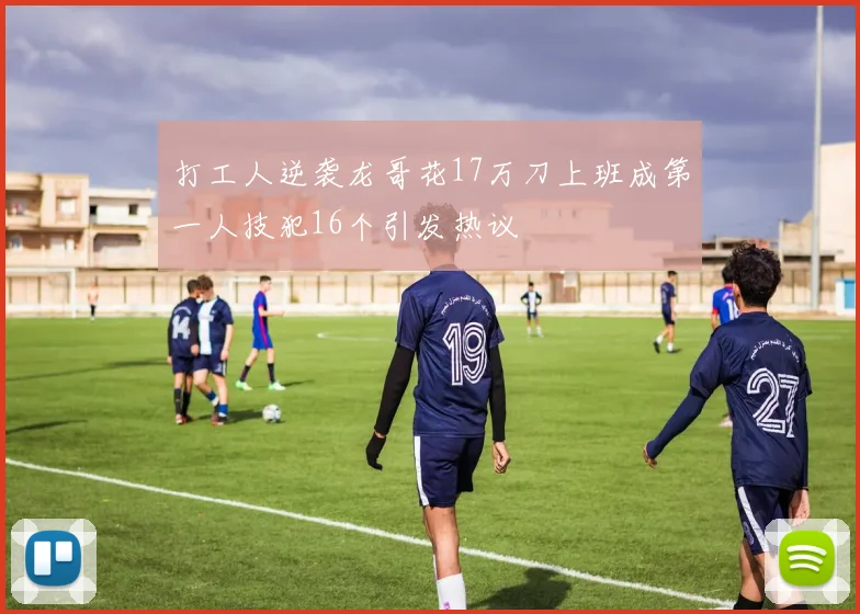 打工人逆袭龙哥花17万刀上班成第一人技犯16个引发热议