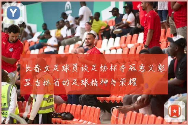 长春女足球员谈足协杯夺冠意义彰显吉林省的足球精神与荣耀