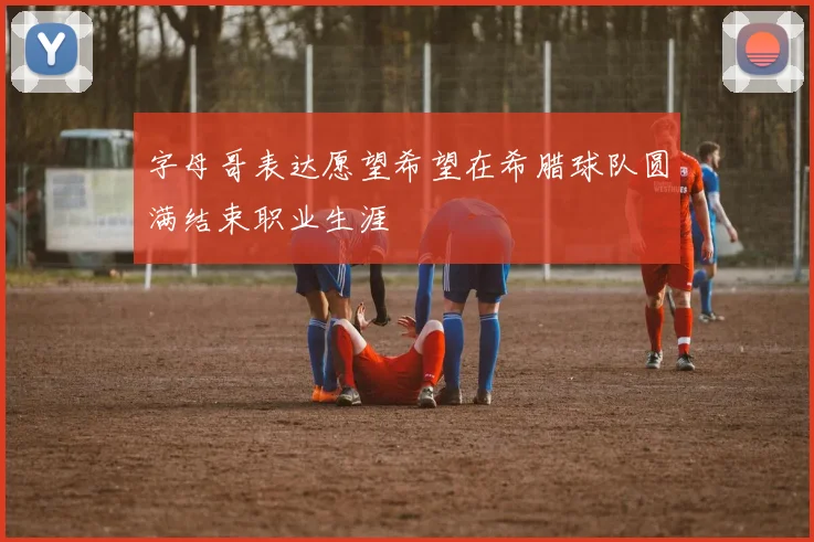 字母哥表达愿望希望在希腊球队圆满结束职业生涯