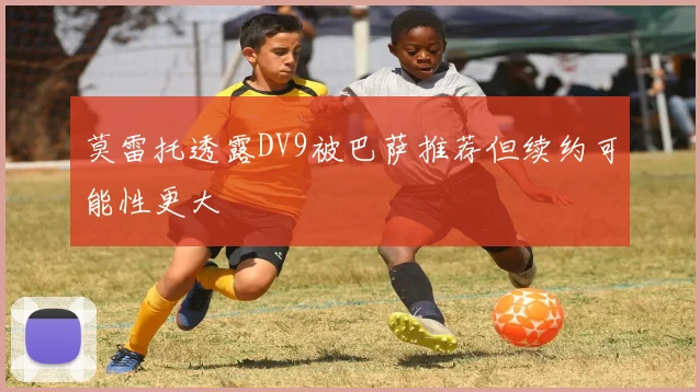 莫雷托透露DV9被巴萨推荐但续约可能性更大