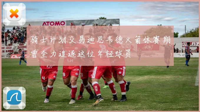骑士计划交易迪恩韦德火箭休赛期曾全力追逐这位年轻球员