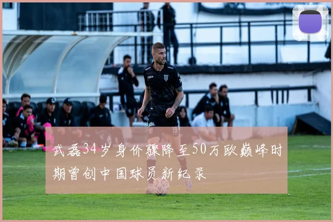 武磊34岁身价骤降至50万欧巅峰时期曾创中国球员新纪录