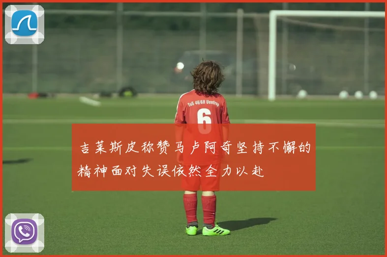吉莱斯皮称赞马卢阿奇坚持不懈的精神面对失误依然全力以赴