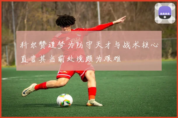 科尔赞追梦为防守天才与战术核心直言其当前处境颇为艰难