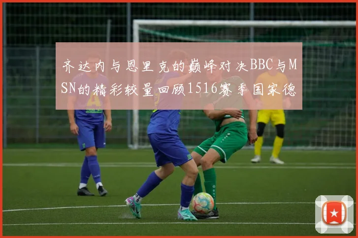 齐达内与恩里克的巅峰对决BBC与MSN的精彩较量回顾1516赛季国家德比