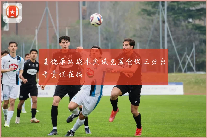 基德承认战术失误克莱仓促三分出手责任在我