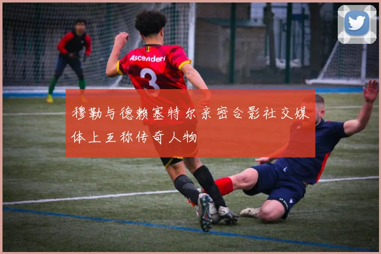 穆勒与德赖塞特尔亲密合影社交媒体上互称传奇人物