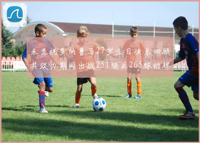 米兰祝多纳鲁马27岁生日快乐回顾其效力期间出战251场丢265球的辉煌历程
