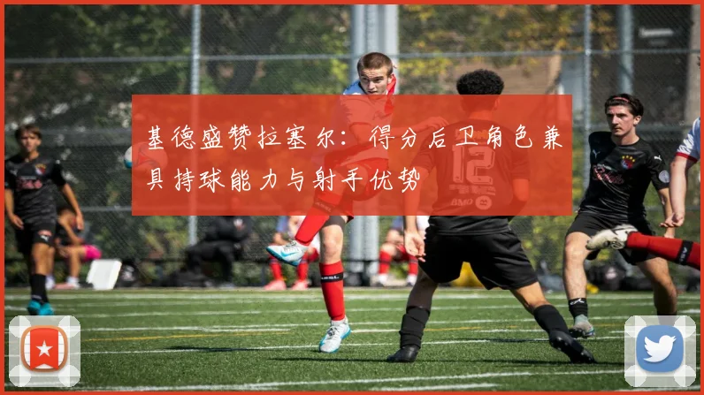 基德盛赞拉塞尔：得分后卫角色兼具持球能力与射手优势
