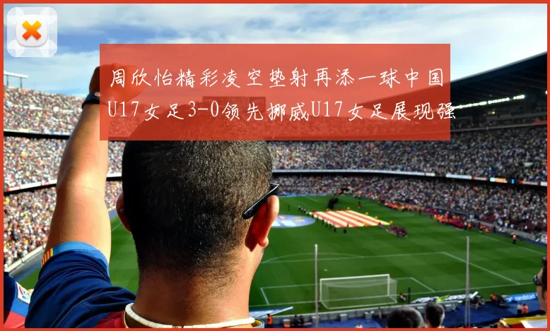 周欣怡精彩凌空垫射再添一球中国U17女足3-0领先挪威U17女足展现强劲实力