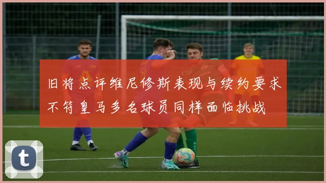 旧将点评维尼修斯表现与续约要求不符皇马多名球员同样面临挑战