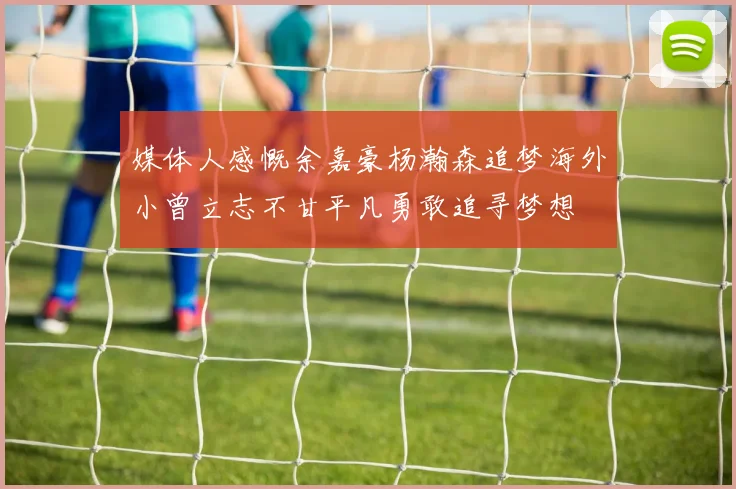 媒体人感慨余嘉豪杨瀚森追梦海外小曾立志不甘平凡勇敢追寻梦想