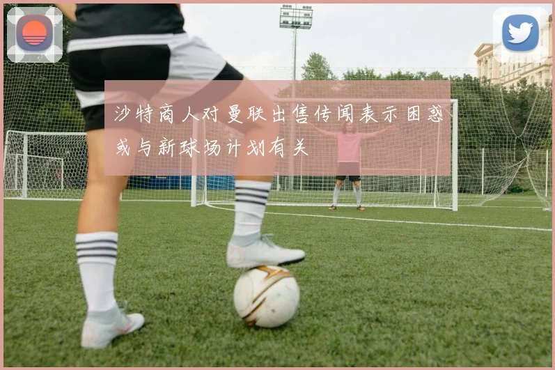沙特商人对曼联出售传闻表示困惑或与新球场计划有关