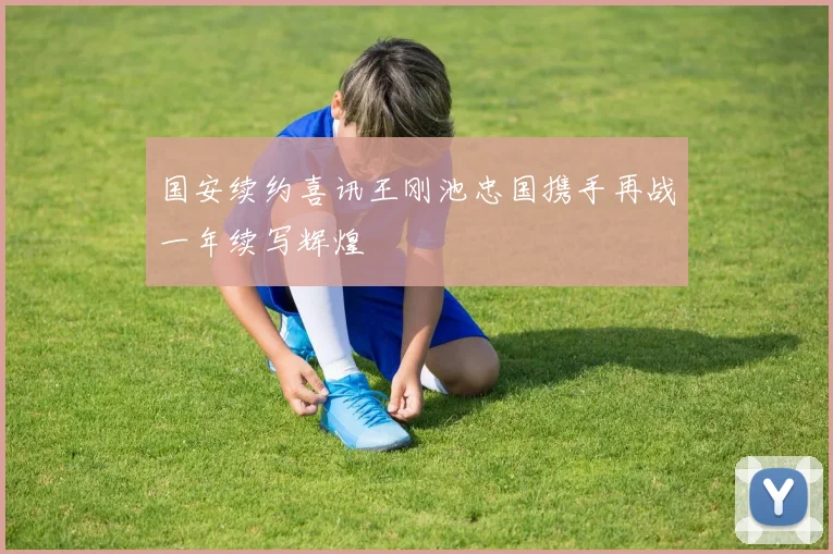 国安续约喜讯王刚池忠国携手再战一年续写辉煌