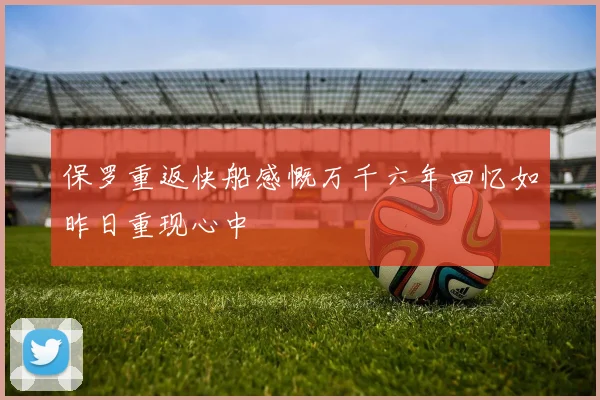 保罗重返快船感慨万千六年回忆如昨日重现心中