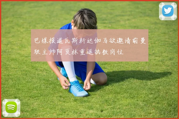 巴媒报道瓦斯科达伽马欲邀请前曼联主帅阿莫林重返执教岗位