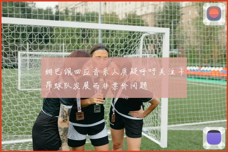 姆巴佩回应音乐人质疑呼吁关注卡昂球队发展而非票价问题