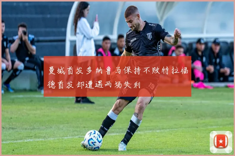 曼城首发多纳鲁马保持不败特拉福德首发却遭遇两场失利
