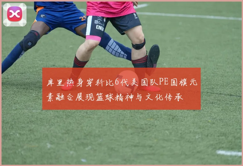 库里热身穿科比6代美国队PE国旗元素融合展现篮球精神与文化传承