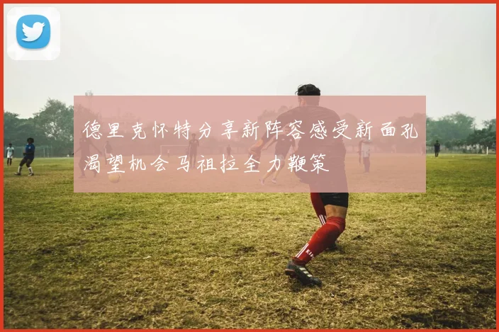 德里克怀特分享新阵容感受新面孔渴望机会马祖拉全力鞭策