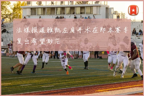 法媒报道雅凯左肩手术在即本赛季复出希望渺茫