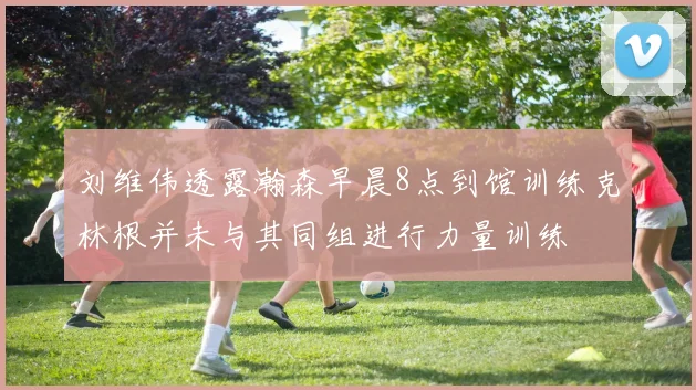 刘维伟透露瀚森早晨8点到馆训练克林根并未与其同组进行力量训练