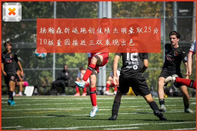 杨瀚森折返跑创佳绩杰明豪取25分10板奎因接近三双表现出色