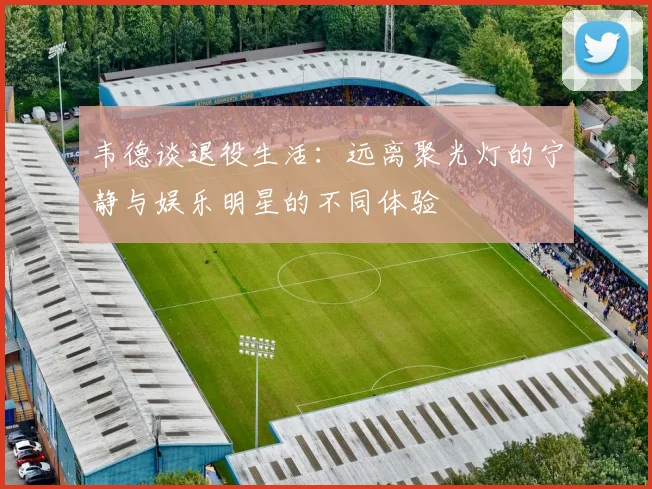 韦德谈退役生活：远离聚光灯的宁静与娱乐明星的不同体验