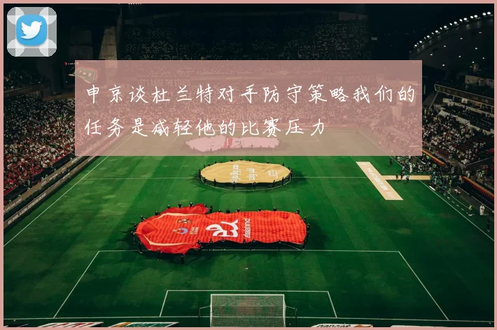 申京谈杜兰特对手防守策略我们的任务是减轻他的比赛压力