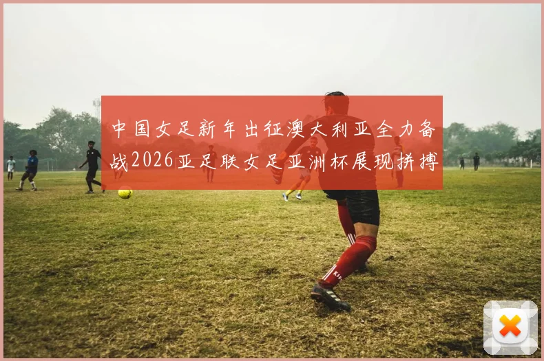 中国女足新年出征澳大利亚全力备战2026亚足联女足亚洲杯展现拼搏精神