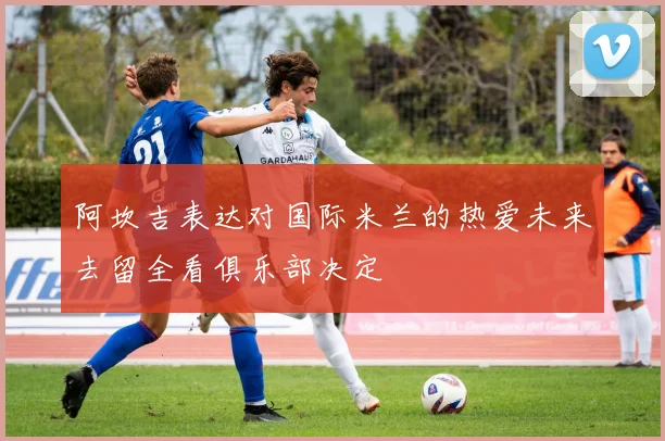 阿坎吉表达对国际米兰的热爱未来去留全看俱乐部决定